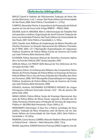 39A importância da formação na mudança de paradigmas no uso da força
BAYLEY, David H. Padrões de Policiamento: Tradução de René Ale-
xandre Belmonte.2.ed.1.reimpr.São Paulo:Editora da Universidade
de São Paulo,2006.Série Polícia e Sociedade n.1,270 p.
CAMPOS,Alexandre Flecha.A Importância da Preparação do Policial
quanto ao Uso da Força Letal.Artigo REBESP – PMGO,2006.
DECKER, Scott H.; WAGNER, Allen E. Administração do Trabalho Poli-
cial:questões e análises.Organização de Jack R.Greene.Tradução de
Ana Luísa Amêndola Pinheiro.São Paulo:Editora da Universidade de
São Paulo,2007.Série Polícia e Sociedade n.5,184 p.
DIAS, Cláudio José. Reflexos da Implantação da Matriz Filosófica de
Direitos Humanos na Atuação Operacional dos Militares Treinados
da 8ª RPM. 2003. 121 f. Monografia (Especialização em Segurança
Pública) Academia de Polícia Militar, Escola de Governo da Funda-
ção João Pinheiro,Belo Horizonte,2003.
ECUADOR, Polícia Nacional, Manual de Derechos Humanos Aplica-
dos a la Función Policial,2007.Quito,Equador,2007.
GIRALDI, Nilson, Cel PMESP QOR. Manual de Tiro Defensivo de Pre-
servação da Vida,1995.
Gonçalves,Edson.A Confiança dos Militares das Companhias Tático-
Móveis da Primeira Região de Polícia Militar no Emprego da Técnica
Policial-Militar Para o Uso da Força Imbuída das Filosofias dos Direi-
tos Humanos.2008.184 f.Monografia (Especialização em Segurança
Pública). Academia de Polícia Militar, Escola de Governo da Funda-
ção João Pinheiro,Belo Horizonte,2008.
HOUAISS, Antônio. DICIONÁRIO ELETRÔNICO HOUAISS da Língua
Portuguesa: Software licenciado. Versão 1.0.5ª - Rio de Janeiro: Ob-
jetiva Ltda.2002.
MINAS GERAIS. Polícia Militar. Seção de Emprego Operacional. Atu-
ação da Polícia Militar de Minas Gerais segundo a filosofia dos Di-
reitos Humanos:Diretriz para a Produção de Serviços de Segurança
Pública nº.08/2004.Belo Horizonte,19 jan.2004.p.57.
MONJARDET, Dominique. O Que Faz a Polícia: sociologia da força
pública. Tradução de Mary Amazonas Leite de Barros. ed. rev. São
Paulo: Editora da Universidade de São Paulo, 2003. Série Polícia e
Sociedade n.10,328 p.
MOREIRA,Cícero Nunes; CORRÊA,Marcelo Vladimir.Manual de Práti-
ca Policial Geral – Volume 1.Belo Horizonte,2002.176 p.
MUNIZ,Jaqueline; JÚNIOR Domício Proença; DINIZ,Eugênio.Uso de
Referências bibliográficas
 