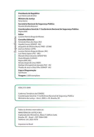 Expediente
Presidente da República
Luiz Inácio Lula da Silva
Ministro da Justiça
Tarso Genro
Secretário Nacional de Segurança Pública
Ricardo Brisolla Balestreri
Coordenadora Geral da 1a
Conferência Nacional de Segurança Pública
Regina Miki
Editor
Luciane Patrício Braga de Moraes
Conselho Editorial
Fernanda Alves dos Anjos (MJ)
Haydée Caruso (SENASP - MJ)
Jacqueline de Oliveira Muniz (PMD - UCAM)
José Luis Ratton (UFPE)
Luciane Patrício Braga de Moraes (MJ)
Luis Flávio Sapori (PUC - MG)
Marcelo Ottoni Durante (SENASP MJ)
Paula Miraglia (ILANUD)
Regina Miki (MJ)
Renato Sérgio de Lima (FBSP)
Rodrigo Ghiringhelli de Azevedo (PUC - RS)
Thadeu de Jesus e Silva Filho (SENASP - MJ)
Capa e Diagramação
Tati Rivoire
Tiragem: 5.000 exemplares
ISSN 2175-5949
Cadernos Temáticos da CONSEG
Coordenação Geral da 1ª Conferência Nacional de Segurança Pública
Ministério da Justiça – Ano I, 2009, n. 05. Brasília, DF.
Todos os direitos reservados ao
MINISTÉRIO DA JUSTIÇA (MJ)
Esplanada dos Ministérios, Bloco T, Edifício Sede
Brasília, DF – Brasil – CEP 70064-900
Telefone: (61) 2025-9570
Impresso no Brasil
 