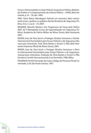 40 Uso progressivo da força:dilemas e desafios
Força e Ostensividade na Ação Policial. Conjuntura Política, Boletim
de Análise nº 6, Departamento de Ciência Política – UFMG, Belo Ho-
rizonte,p.22 – 26,abr.1999.
PINC, Tânia Maria. Abordagem Policial: um encontro (des) concer-
tante entre a polícia e o público. Revista Brasileira de Segurança Pú-
blica,[S.l.],n.2,p.6 – 23.2007.
RESENDE, Marcelo Martins. Uso Progressivo da Força pela Polícia.
2001. 82 f. Monografia (Curso de Especialização em Segurança Pú-
blica). Academia de Polícia Militar de Minas Gerais, Belo Horizonte,
2001.
ROVER, Cees de. Para Servir e Proteger. Direitos Humanos e Direito
Internacional Humanitário para Forças Policiais e de Segurança:Ma-
nual para Instrutores. Trad. Sílvia Backes e Ernani S. Pilla. Belo Hori-
zonte:Imprensa Oficial de Minas Gerais,2001.
ROVER, Cees de. Para Servir e Proteger Direitos Humanos e Direi-
to Internacional Humanitário para Forças Policiais e de Segurança:
manual para instrutores. Tradução de Sílvia Backes e Ernani S. Pilla.
Genebra:Comitê Internacional da Cruz Vermelha,1998.488 p.
TOURINHO FILHO,Fernando da Costa.Código de Processo Penal Co-
mentado.2 ed.São Paulo:Saraiva,1997.
 
