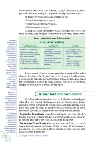42 Uso progressivo da força:dilemas e desafios
desenvolvida.De acordo com Cordeiro (2008)3
,chega-se a esta lista
por meio das respostas que completam as seguintes sentenças:
O desenvolvimento desta competência irá:
Ampliar conhecimentos para...
Desenvolver habilidades para...
Fortalecer atitudes para...
As respostas que completam essas sentenças deverão ser es-
critas no mapa.Veja na figura 1 o exemplo de um mapa preenchido4
.
3 CORDEIRO,
Bernadete M.
P.Modelos de
treinamento:
identificação
das concepções
pedagógicas e
dos modelos
internacionais
voltados ao
treinamento e
preparação de
profissionais
de segurança
pública para
atuarem
principalmente
contra o tráfico
ilícito de armas,
munição,
explosivos e
outros temas
correlatos.
Brasília:PNUD,
2008.(Projeto
04/29:relatório
técnico)
4 Os conhe-
cimentos,as
habilidades e as
atitudes descritas
acima foram
utilizados a título
de exemplo,não
tendo sido ex-
ploradas todas as
possibilidades.
5 CORDEIRO,
Bernadete M.
P.;GONÇALVES,
André Gustavo
B.Manual de
elaboração de
materiais de
estudo autônomo.
Brasília:Academia
Nacional de Polí-
cia DPF,2003.
Conhecimentos
• Definir o uso da força.
• Identificar a legislação
pertinente ao uso da força
e da arma de fogo.
• Descrever os modelos
existentes que explicam a
gradação do uso da força.
Fonte:Baseado em Cordeiro  Gonçalves (2003)5
.
Figura 1 – Exemplo de Mapa de Competências
Uso progressivo da força
Habilidades
• Desenvolver
habilidades requeridas
no escalonamento do
uso da força.
• Manejar equipamentos
e instrumentos
utilizados no emprego
da força.
Atitudes
• Guiar-se pela escala
de segurança (público,
policial e infrator).
• Respeitar os aspectos
legais.
• Defender o uso dos
equipamentos de
proteção individual.
É importante observar se o mapa elaborado possibilita a visu-
alização das dimensões legais, éticas e técnicas que fundamentam
a formação do policial e que orientarão a prática pedagógica.Assim,
faz-se necessário, a partir do mapa, abordar mais dois elementos: a
seleção do conteúdo e a prática pedagógica.
3.O mapa traduzido em conteúdos
Considerando os conteúdos e as possibilidades de abordagem
sobre eles, uma boa orientação para a seleção daqueles que devam
compor a malha curricular de cursos e de ações pedagógicas é sele-
cioná-los a partir do mapa de competências,categorizando-os como
conteúdos conceituais,procedimentais e ou atitudinais.Sendo:
• Conteúdos Conceituais – aqueles relacionados aos conceitos, leis,
teorias,princípios e doutrinas que o profissional da área de seguran-
ça pública deve saber em relação ao campo disciplinar.
• Conteúdos Procedimentais – aqueles que indicam os conteú-
dos relacionados aos métodos, técnicas e procedimentos que o
profissional de segurança pública precisa demonstrar em rela-
ção ao campo disciplinar.
 