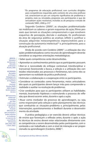 44 Uso progressivo da força:dilemas e desafios
“Os programas de educação profissional, com currículos dirigidos
para competências requeridas pelo contexto de uma área profissio-
nal, caracterizam-se por um conjunto significativo de problemas e
projetos, reais ou simulados, propostos aos participantes e que de-
sencadeiam ações resolutivas, incluídas as de pesquisa e estudo de
conteúdo”.(MEC,2000,p.31)8
Segundo Cordeiro (2009)9
, as situações problematizado-
ras mobilizam os saberes e geram esquemas de ação, filtros pes-
soais que tornam as situações compreensíveis e que envolvem
esquemas de percepção, decisão e avaliação. Os profissionais
da área de segurança pública ao analisar, refletir e justificar a
situação adquirirão metacompetências imprescindíveis para a
construção da autonomia intelectual10
e, principalmente, para a
atuação profissional.
Ainda de acordo com Cordeiro (2009)11
, a utilização das situ-
ações problematizadoras como recursos de aprendizagem deverão
considerar as seguintes orientações metodológicas:
• Saber quais competências serão desenvolvidas.
• Aproveitar os conhecimentos prévios que os participantes possuem.
• Ater-se à necessidade do enfoque contextual, interdisciplinar e
transversal, favorecendo a busca, a seleção e a utilização dos con-
teúdos relacionados aos processos e fenômenos, tais como eles se
apresentam na realidade da prática profissional.
• Estimular a colaboração e a cooperação entre os participantes.
• Considerar os conteúdos como ferramentas, meios articuladores
dos quais os participantes devem lançar mão para compreender a
realidade e auxiliar na resolução de problemas.
• Criar condições para que os participantes utilizem as habilidades
mentais, levantando hipóteses e estimulando o processo de refle-
xão,que deverá ocorrer antes,durante e após a ação.
• Atuar como mediador do processo de aprendizagem, ou seja,
como responsável pela seleção e pelo planejamento das técnicas
que conduzirão as situações-problema e, principalmente, pelas
intervenções, questionamentos e feedback durante o desenvolvi-
mento da atividade.
A prática pedagógica a ser exercida deverá utilizar técnicas
de ensino que favoreçam a reflexão antes, durante e após a ação.
As técnicas de ensino devem estar relacionadas diretamente com
as competências a serem desenvolvidas pelos participantes, com o
conteúdo a ser trabalhado e com o nível de interação a ser propor-
cionado na aprendizagem (Cordeiro,2008)12
.
8 BRASIL.
Ministério
da Educação.
Educação
profissional.
Brasília,2000.
9 CORDEIRO,
Bernadete
M.P.Projeto
Pedagógico do
Centro Regional
de Segurança
Pública
(Treinasp).
Brasília:PNUD,
2009.(Projeto
04/29:relatório
técnico)
10 “Autonomia
intelectual”
é traduzida
por Altet
(1992) como
a capacidade
de‘agir em
situações
diferentes,de
gerir incertezas e
poder enfrentar
as mudanças
no exercício de
sua profissão.
(Perrenoud,
2002; Altet,1992
e Shön,2002).
11 Ibidem.
 