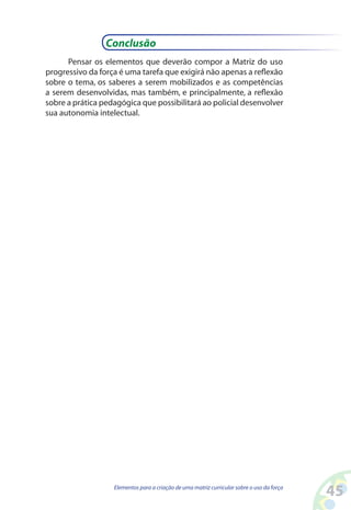 45Elementos para a criação de uma matriz curricular sobre o uso da força
Conclusão
Pensar os elementos que deverão compor a Matriz do uso
progressivo da força é uma tarefa que exigirá não apenas a reflexão
sobre o tema, os saberes a serem mobilizados e as competências
a serem desenvolvidas, mas também, e principalmente, a reflexão
sobre a prática pedagógica que possibilitará ao policial desenvolver
sua autonomia intelectual.
 