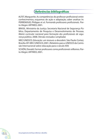 46 Uso progressivo da força:dilemas e desafios
ALTET,Marguerite.As competências do professor profissional: entre
conhecimentos, esquemas de ação e adaptação, saber analisar. In:
PERRENOUD, Philippe et al. Formando professores profissionais. Por-
to Alegre:ARTMED,2001.
BRASIL. Ministério da Justiça. Secretaria Nacional de Segurança Pú-
blica. Departamento de Pesquisa e Desenvolvimento de Pessoas.
Matriz curricular nacional para formação dos profissionais de segu-
rança pública, 2008.(Versão revisada e ampliada)
MEC/UNESCO. Educação: um tesouro a descobrir. São Paulo: Cortez;
Brasília-DF:MEC/UNESCO,2001.(Relatório para a UNESCO da Comis-
são Internacional sobre educação para o século XXI)
SCHÖN, Donald.Formar professores como profissionais reflexivos.Por-
to Alegre:ARTMED,2001.
Referências bibliográficas
 