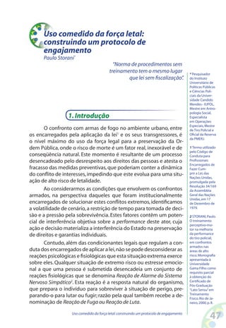 47Uso comedido da força letal:construindo um protocolo de engajamento
Uso comedido da força letal:
construindo um protocolo de
engajamento
Paulo Storani*
1.Introdução
O confronto com armas de fogo no ambiente urbano, entre
os encarregados pela aplicação da lei1
e os seus transgressores, é
o nível máximo do uso da força legal para a preservação da Or-
dem Pública, onde o risco de morte é um fator real, inexorável e de
conseqüência natural. Este momento é resultante de um processo
desencadeado pelo desrespeito aos direitos das pessoas e atesta o
fracasso das medidas preventivas,que poderiam conter a dinâmica
do conflito de interesses,impedindo que este evolua para uma situ-
ação de alto risco de letalidade.
Ao considerarmos as condições que envolvem os confrontos
armados, na perspectiva daqueles que foram institucionalmente
encarregados de solucionar estes conflitos extremos, identificamos
a volatilidade de cenário,a restrição de tempo para tomada de deci-
são e a pressão pela sobrevivência. Estes fatores contêm um poten-
cial de interferência objetiva sobre a performance deste ator, cuja
ação e decisão materializa a interferência do Estado na preservação
de direitos e garantias individuais.
Contudo, além das condicionantes legais que regulam a con-
duta dos encarregados de aplicar a lei,não se pode desconsiderar as
reações psicológicas e fisiológicas que esta situação extrema exerce
sobre eles. Qualquer situação de extremo risco ou estresse emocio-
nal a que uma pessoa é submetida desencadeia um conjunto de
reações fisiológicas que se denomina Reação de Alarme do Sistema
Nervoso Simpático2
. Esta reação é a resposta natural do organismo,
que prepara o indivíduo para sobreviver à situação de perigo, pre-
parando-o para lutar ou fugir; razão pela qual também recebe a de-
nominação de Reação de Fuga ou Reação de Luta.
“Norma de procedimentos sem
treinamento tem o mesmo lugar
que lei sem fiscalização”.
* Pesquisador
do Instituto
Universitário de
Políticas Públicas
e Ciências Poli-
ciais da Univer-
sidade Candido
Mendes– IUPOL,
Mestre em Antro-
pologia Social,
Especialista
em Operações
Especiais,Mestre
de Tiro Policial e
Oficial da Reserva
da PMERJ.
1 Termo utilizado
pelo Código de
Conduta para
Profissionais
Encarregados de
Fazer Cum-
prir a Lei,das
Nações Unidas,
promulgada pela
Resolução 34/169
da Assembléia
Geral das Nações
Unidas,em 17
de Dezembro de
1979.
2 STORANI,Paulo.
O treinamento
perceptivo-mo-
tor na melhoria
da performance
do tiro policial,
em confrontos
armados nas
áreas de alto
risco.Monografia
apresentada à
Universidade
Gama Filho como
requisito parcial
à obtenção do
Certificado de
Pós-Graduação
“Lato Sensu”em
Treinamento
Físico.Rio de Ja-
neiro,2000,p.8.
 