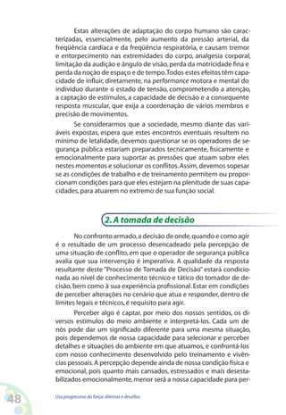 48 Uso progressivo da força:dilemas e desafios
Estas alterações de adaptação do corpo humano são carac-
terizadas, essencialmente, pelo aumento da pressão arterial, da
freqüência cardíaca e da freqüência respiratória, e causam tremor
e entorpecimento nas extremidades do corpo, analgesia corporal,
limitação da audição e ângulo de visão,perda da motricidade fina e
perda da noção de espaço e de tempo.Todos estes efeitos têm capa-
cidade de influir, diretamente, na performance motora e mental do
indivíduo durante o estado de tensão, comprometendo a atenção,
a captação de estímulos, a capacidade de decisão e a consequente
resposta muscular, que exija a coordenação de vários membros e
precisão de movimentos.
Se considerarmos que a sociedade, mesmo diante das vari-
áveis expostas, espera que estes encontros eventuais resultem no
mínimo de letalidade, devemos questionar se os operadores de se-
gurança pública estariam preparados tecnicamente, fisicamente e
emocionalmente para suportar as pressões que atuam sobre eles
nestes momentos e solucionar os conflitos.Assim,devemos sopesar
se as condições de trabalho e de treinamento permitem ou propor-
cionam condições para que eles estejam na plenitude de suas capa-
cidades,para atuarem no extremo de sua função social.
2.A tomada de decisão
No confronto armado,a decisão de onde,quando e como agir
é o resultado de um processo desencadeado pela percepção de
uma situação de conflito, em que o operador de segurança pública
avalia que sua intervenção é imperativa. A qualidade da resposta
resultante deste “Processo de Tomada de Decisão” estará condicio-
nada ao nível de conhecimento técnico e tático do tomador de de-
cisão, bem como à sua experiência profissional.Estar em condições
de perceber alterações no cenário que atua e responder, dentro de
limites legais e técnicos,é requisito para agir.
Perceber algo é captar, por meio dos nossos sentidos, os di-
versos estímulos do meio ambiente e interpretá-los. Cada um de
nós pode dar um significado diferente para uma mesma situação,
pois dependemos de nossa capacidade para selecionar e perceber
detalhes e situações do ambiente em que atuamos, e confrontá-los
com nosso conhecimento desenvolvido pelo treinamento e vivên-
cias pessoais.A percepção depende ainda de nossa condição física e
emocional, pois quanto mais cansados, estressados e mais desesta-
bilizados emocionalmente,menor será a nossa capacidade para per-
 