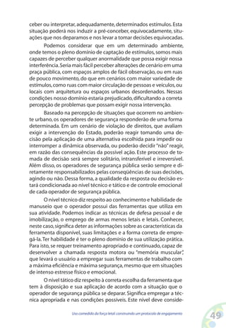 49Uso comedido da força letal:construindo um protocolo de engajamento
ceber ou interpretar, adequadamente, determinados estímulos.Esta
situação poderá nos induzir a pré-conceber, equivocadamente, situ-
ações que nos deparamos e nos levar a tomar decisões equivocadas.
Podemos considerar que em um determinado ambiente,
onde temos o pleno domínio de captação de estímulos,somos mais
capazes de perceber qualquer anormalidade que possa exigir nossa
interferência.Seria mais fácil perceber alterações de cenário em uma
praça pública, com espaços amplos de fácil observação, ou em ruas
de pouco movimento, do que em cenários com maior variedade de
estímulos,como ruas com maior circulação de pessoas e veículos,ou
locais com arquitetura ou espaços urbanos desordenados. Nessas
condições nosso domínio estaria prejudicado,dificultando a correta
percepção de problemas que possam exigir nossa intervenção.
Baseado na percepção de situações que ocorrem no ambien-
te urbano, os operadores de segurança responderão de uma forma
determinada. Em um cenário de violação de direitos, que avaliam
exigir a intervenção do Estado, poderão reagir tomando uma de-
cisão pela aplicação de uma alternativa escolhida para impedir ou
interromper a dinâmica observada, ou poderão decidir “não” reagir,
em razão das consequências da possível ação. Este processo de to-
mada de decisão será sempre solitário, intransferível e irreversível.
Além disso, os operadores de segurança pública serão sempre e di-
retamente responsabilizados pelas conseqüências de suas decisões,
agindo ou não. Dessa forma, a qualidade da resposta ou decisão es-
tará condicionada ao nível técnico e tático e de controle emocional
de cada operador de segurança pública.
O nível técnico diz respeito ao conhecimento e habilidade de
manuseio que o operador possui das ferramentas que utiliza em
sua atividade. Podemos indicar as técnicas de defesa pessoal e de
imobilização, o emprego de armas menos letais e letais. Conhecer,
neste caso,significa deter as informações sobre as características da
ferramenta disponível, suas limitações e a forma correta de empre-
gá-la.Ter habilidade é ter o pleno domínio de sua utilização prática.
Para isto,se requer treinamento apropriado e continuado,capaz de
desenvolver a chamada resposta motora ou “memória muscular”,
que levará o usuário a empregar suas ferramentas de trabalho com
a máxima eficiência e máxima segurança,mesmo que em situações
de intenso estresse físico e emocional.
O nível tático diz respeito à correta escolha da ferramenta que
tem à disposição e sua aplicação de acordo com a situação que o
operador de segurança pública se deparar.Significa empregar a téc-
nica apropriada e nas condições possíveis. Este nível deve conside-
 