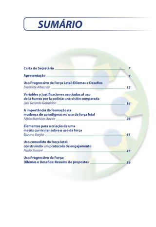 Carta do Secretário
Apresentação
Uso Progressivo da Força Letal: Dilemas e Desafios
Elizabete Albernaz
Variables y justificaciones asociadas al uso
de la fuerza por la policía: una visión comparada
Luis Gerardo Gabaldón
A importância da formação na
mudança de paradigmas no uso da força letal
Fábio Manhães Xavier
Elementos para a criação de uma
matriz curricular sobre o uso da força
Suzana Varjão
Uso comedido da força letal:
construindo um protocolo de engajamento
Paulo Storani
Uso Progressivo da Força:
Dilemas e Desafios: Resumo de propostas
7
12
16
26
41
SUMÁRIO
9
47
59
 