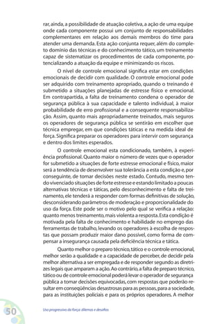 50 Uso progressivo da força:dilemas e desafios
rar,ainda,a possibilidade de atuação coletiva,a ação de uma equipe
onde cada componente possui um conjunto de responsabilidades
complementares em relação aos demais membros do time para
atender uma demanda. Esta ação conjunta requer, além do comple-
to domínio das técnicas e do conhecimento tático, um treinamento
capaz de sistematizar os procedimentos de cada componente, po-
tencializando a atuação da equipe e minimizando os riscos.
O nível de controle emocional significa estar em condições
emocionais de decidir com qualidade. O controle emocional pode
ser adquirido com treinamento apropriado, quando o treinando é
submetido a situações planejadas de estresse físico e emocional.
Em contrapartida, a falta de treinamento condena o operador de
segurança pública à sua capacidade e talento individual, à maior
probabilidade de erro profissional e a consequente responsabiliza-
ção. Assim, quanto mais apropriadamente treinados, mais seguros
os operadores de segurança pública se sentirão em escolher que
técnica empregar, em que condições táticas e na medida ideal de
força.Significa preparar os operadores para intervir com segurança
e dentro dos limites esperados.
O controle emocional esta condicionado, também, à experi-
ência profissional. Quanto maior o número de vezes que o operador
for submetido a situações de forte estresse emocional e físico, maior
será a tendência de desenvolver sua tolerância a esta condição e,por
conseguinte, de tomar decisões neste estado. Contudo, mesmo ten-
dovivenciadosituações de forte estresseeestandolimitadoapoucas
alternativas técnicas e táticas, pelo desconhecimento e falta de trei-
namento,ele tenderá a responder com formas definitivas de solução,
desconsiderando parâmetros de moderação e proporcionalidade do
uso da força. Este pode ser o motivo pelo qual se verifica a relação:
quanto menos treinamento,mais violenta a resposta.Esta condição é
motivada pela falta de conhecimento e habilidade no emprego das
ferramentas de trabalho, levando os operadores à escolha de respos-
tas que possam produzir maior dano possível, como forma de com-
pensar a insegurança causada pela deficiência técnica e tática.
Quanto melhor o preparo técnico,tático e o controle emocional,
melhor serão a qualidade e a capacidade de perceber,de decidir pela
melhor alternativa a ser empregada e de responder segundo as diretri-
zes legais que amparam a ação.Ao contrário,a falta de preparo técnico,
tático ou de controle emocional poderá levar o operador de segurança
pública a tomar decisões equivocadas,com respostas que poderão re-
sultar em conseqüências desastrosas para as pessoas,para a sociedade,
para as instituições policiais e para os próprios operadores. A melhor
 