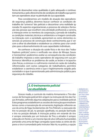 51Uso comedido da força letal:construindo um protocolo de engajamento
forma de desenvolver estas qualidades é pelo adequado e contínuo
treinamento,e pelo oferecimento de condições de trabalho que permi-
tam aos operadores atuar na plenitude de sua capacidade.
Para considerarmos um modelo de atuação dos operadores
de segurança pública, devemos buscar conhecer as condições de
trabalho do “universo” dos policiais e descortinar uma realidade ig-
norada. Os aspectos organizacionais, o processo de seleção e forma-
ção das pessoas que escolhem esta atividade profissional, a carreira,
a interação entre os membros da corporação, a jornada de trabalho,
as condições materiais,técnicas e ambientais e a imagem construída
na interação com a sociedade, apresentam-se como elementos es-
senciais ao processo de construção deste conhecimento, que é ver
com o olhar da alteridade e estabelecer os critérios para criar condi-
ções para o desenvolvimento de suas capacidades individuais.
Ao conhecer a situação da saúde física e de risco dos “traba-
lhadores policiais”, como o verificado nas obras de Minayo, Souza
e Constantino3
,poderemos avaliar as consequências das condições
de trabalho impostas a estes operadores de segurança em sua per-
formance. Identificar os problemas de saúde, as lesões e incapacita-
ções físicas, o estresse e o sofrimento mental em razão do trabalho,
referenciados com outras categorias de trabalhadores, permitirá
estabelecer a coerência entre o que é legitimamente exigido pela
sociedade e o que é aprovisionado pela administração pública para
segurança do cidadão.
3 MINAYO,M.C.
S. SOUZA,E.R.
Missão Investi-
gar:entre o ideal
e a realidade
de ser policial.
Rio de Janeiro:
Garamond,2003
e MINAYO,M.C.
S,SOUZA,E.R.
CONSTANTINO,P.
(Coord.).Missão
prevenir e pro-
teger:condições
de vida,trabalho
e saúde dos poli-
ciais militares do
Rio de Janeiro.
Rio de janeiro:
Editora Fiocruz,
2008.
3.O treinamento policial
na atualidade
Grosso modo, o currículo da matéria Armamento e Tiro dos
cursos de formação policial têm origem na instrução de tiro das For-
ças Armadas,sofrendo algumas adaptações para a realidade policial.
Estesprogramasestabelecemassessõesdeinstruçãoqueenvolvem
temas como a manutenção do armamento, legislação referente ao
uso da arma de fogo, fundamentos do Tiro Policial e a execução do
tiro na posição de pé, na posição ajoelhada, na posição barricada
e tiro na posição deitado. A instrução prática em estande de tiro
é sempre orientada por um Instrutor de Tiro; o atirador é sempre
colocado em frente a um mesmo tipo de alvo (silhueta humanóide),
portando uma arma de fogo carregada e para todas as séries de dis-
paros o tiro é comandado pelo instrutor.Não há,na prática,a opção
 