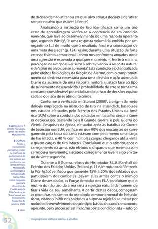 52 Uso progressivo da força:dilemas e desafios
de decisão de não atirar ou em qual alvo atirar,a decisão é de“atirar
sempre no alvo que estiver à frente”.
Analisando a instrução de tiro identificada como um pro-
cesso de aprendizagem verifica-se a ocorrência de um condicio-
namento, que leva ao desenvolvimento de uma resposta operante,
que, segundo Wittig4
, “é uma resposta voluntária emitida por um
organismo [...] de modo que o resultado final é a consecução de
uma meta desejada“ (p. 124). Assim, durante uma situação de forte
estresse físico ou emocional – como nos confrontos armados,onde
uma agressão é esperada a qualquer momento –, frente à mínima
percepção de um“possível”risco à sobrevivência,a resposta natural
é de“atirar no alvo que se apresenta”.Esta condição é potencializada
pelos efeitos fisiológicos da Reação de Alarme, com o comprometi-
mento da destreza necessária para uma decisão e ação adequada.
Diante da ausência de uma resposta motora ajustada face ao tipo
de treinamento desenvolvido,a probabilidade de erro se torna uma
constante considerável,potencializando o risco de decisões equivo-
cadas e do risco de se atingir terceiros.
Conforme o verificado em Storani (2000)5
, a origem da meto-
dologia empregada na instrução de tiro, na atualidade, baseou-se
nos estudos efetuados pelo Exército dos Estados Unidos da Amé-
rica (EUA) sobre a conduta dos soldados em batalha, desde a Guer-
ra de Secessão, passando pela II Grande Guerra e pela Guerra do
Vietnã. Pesquisas da época, efetuadas após as batalhas da Guerra
de Secessão nos EUA,verificaram que 90% dos mosquetes de carre-
gamento pela boca do cano, estavam com pelo menos uma carga
de tiro intacta, e 40 % com múltiplas cargas, chegando até a vinte
e quatro cargas de tiro intactas. Concluíram que o atirador, após o
carregamento da arma, não efetuou o disparo e que, mesmo assim,
carregou-a novamente;a ação de carregamento levaria algo em tor-
no de vinte segundos.
Durante a II Guerra, relatos do Historiador S.L.A. Marshall do
Exército dos Estados Unidos (Storani, p.11)6
, introdutor da“Entrevis-
ta Pós-Ação”, verificou que somente 15% a 20% dos soldados que
participavam dos combates usavam suas armas contra o inimigo.
Diante destes dados, as Forças Armadas dos EUA concluíram que o
motivo do não uso da arma seria a rejeição natural do homem de
tirar a vida de seu semelhante. A partir destes dados, começaram
as pesquisas no campo da psicologia comportamental, do behavio-
rismo, visando inibir nos soldados a suposta rejeição de matar por
meio do desenvolvimento do principio básico do condicionamento
operante, pelo processo: estímulo/resposta condicionada – reforço
4 Wittig,Arno F.
(1981).Psicologia
geral.São Paulo:
McGraw-Hill.
5 STORANI,
Paulo.O
Treinamento
perceptivo-motor
na melhoria da
performance do
tiro policial,em
confrontos nas
áreas der risco.
Monografia
apresentada à
Universidade
Gama Filho
como requisito
parcial à
obtenção do
Certificado de
Pós-Graduação
“Lato Sensu”em
Treinamento
Físico.Rio de
Janeiro,2000.
6 Idem.
 