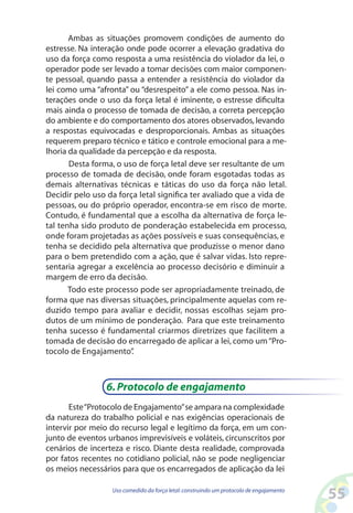 55Uso comedido da força letal:construindo um protocolo de engajamento
Ambas as situações promovem condições de aumento do
estresse. Na interação onde pode ocorrer a elevação gradativa do
uso da força como resposta a uma resistência do violador da lei, o
operador pode ser levado a tomar decisões com maior componen-
te pessoal, quando passa a entender a resistência do violador da
lei como uma “afronta” ou “desrespeito” a ele como pessoa. Nas in-
terações onde o uso da força letal é iminente, o estresse dificulta
mais ainda o processo de tomada de decisão, a correta percepção
do ambiente e do comportamento dos atores observados, levando
a respostas equivocadas e desproporcionais. Ambas as situações
requerem preparo técnico e tático e controle emocional para a me-
lhoria da qualidade da percepção e da resposta.
Desta forma, o uso de força letal deve ser resultante de um
processo de tomada de decisão, onde foram esgotadas todas as
demais alternativas técnicas e táticas do uso da força não letal.
Decidir pelo uso da força letal significa ter avaliado que a vida de
pessoas, ou do próprio operador, encontra-se em risco de morte.
Contudo, é fundamental que a escolha da alternativa de força le-
tal tenha sido produto de ponderação estabelecida em processo,
onde foram projetadas as ações possíveis e suas consequências, e
tenha se decidido pela alternativa que produzisse o menor dano
para o bem pretendido com a ação, que é salvar vidas. Isto repre-
sentaria agregar a excelência ao processo decisório e diminuir a
margem de erro da decisão.
Todo este processo pode ser apropriadamente treinado, de
forma que nas diversas situações, principalmente aquelas com re-
duzido tempo para avaliar e decidir, nossas escolhas sejam pro-
dutos de um mínimo de ponderação. Para que este treinamento
tenha sucesso é fundamental criarmos diretrizes que facilitem a
tomada de decisão do encarregado de aplicar a lei, como um“Pro-
tocolo de Engajamento”.
6.Protocolo de engajamento
Este“Protocolo de Engajamento”se ampara na complexidade
da natureza do trabalho policial e nas exigências operacionais de
intervir por meio do recurso legal e legítimo da força, em um con-
junto de eventos urbanos imprevisíveis e voláteis, circunscritos por
cenários de incerteza e risco. Diante desta realidade, comprovada
por fatos recentes no cotidiano policial, não se pode negligenciar
os meios necessários para que os encarregados de aplicação da lei
 