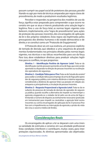 56 Uso progressivo da força:dilemas e desafios
possam cumprir seu papel social de protetores das pessoas,possibi-
litando-os agir por meio de técnicas amparadas por regras claras de
procedimento,de modo a produzirem resultados legítimos.
Perceber e responder,na perspectiva dos modelos de uso da
força, significa estar preparado para compreender o que ocorre no
cenário em que se atua e intervir, produzindo uma solução legal e
legítima. Para o uso de força letal, as normas legais vigentes esta-
belecem, implicitamente, uma “regra de procedimento” para ações
de proteção das pessoas inocentes, dos encarregados de aplicação
da lei e dos próprios violadores. Estas regras são legitimadas pelos
pressupostos dos direitos humanos e do estado democrático e de
direito,e se constitui como um“Protocolo de Engajamento”.
O Protocolo deve ser, em sua essência, um processo explícito
de tomada de decisão, que obedece a uma sequência de procedi-
mentos fundamentados nos princípios ditados pelas normas legais
vigentes, nas técnicas e nas táticas reconhecidas para uso da força.
Para isso, deve estabelecer diretivas para produzir soluções legíti-
mas para os conflitos,no que propomos:
Diretiva 1 - Identificação Positiva de Agressor Letal: Trata-se da
identificação real de pessoa(s) portando arma de fogo,que está sendo
apontada ou disparada na direção de pessoas inocentes ou na direção
dos operadores de segurança.
Diretiva2–CondiçãoTáticaparaoTiro:Trata-sedo“estudodocenário”
para avaliar a condição tática para emprego da arma de fogo pelo opera-
dor de segurança pública,com máxima eficiência e máxima segurança;
considerando a distância do agressor letal, sua posição em relação aos
anteparos e,principalmente,a circulação de pessoas inocentes.
Diretiva 3 - Resposta Proporcional a Agressão Letal: Trata-se da re-
sultante do processo de tomada de decisão do operador de seguran-
ça pública, quando escolhe a alternativa de impedir ou interromper a
agressão, engajando-se o violador da lei pelo uso da arma de fogo e
limitando o número de disparos ao estritamente necessário (praticado
em treinamento) para impedir ou neutralizar a agressão letal contra
inocentes ou contra encarregados de aplicação da lei.O processo fina-
liza com o impedimento ou interrupção da agressão,a prisão do viola-
dor e/ou o socorro médico de feridos.
Considerações finais
Os encarregados de aplicar a lei se deparam com uma imen-
sa variedade de estímulos e cenários em sua atividade profissional.
Estas condições interferem e contribuem, muitas vezes, para inter-
pretações equivocadas. As diretivas apresentadas são objetivadas
 