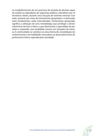 57Uso comedido da força letal:construindo um protocolo de engajamento
no estabelecimento de um processo de tomada de decisão capaz
de auxiliar os operadores de segurança pública a decidirem por al-
ternativas viáveis, durante uma situação de extremo estresse. Con-
tudo, somente por meio de treinamento apropriado e continuado
estes fundamentos serão internalizados. Treinamento apropriado
significa a utilização de uma metodologia que privilegie o desen-
volvimento técnico e tático, e que desenvolva a capacidade de per-
ceber e responder com qualidade, mesmo em situações de estres-
se. A continuidade se constitui na única forma de consolidação do
conhecimento e da habilidade necessárias ao desenvolvimento da
performance ótima,esperada pela sociedade.
 