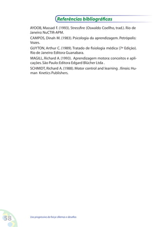58 Uso progressivo da força:dilemas e desafios
AYOOB, Massad F. (1993). Stressfire (Oswaldo Coellho, trad.). Rio de
Janeiro:NuCTIR-APM.
CAMPOS, Dinah M. (1983). Psicologia da aprendizagem. Petrópolis:
Vozes.
GUYTON, Arthur C. (1989). Tratado de fisiologia médica (7ª Edição).
Rio de Janeiro:Editora Guanabara.
MAGILL, Richard A. (1993). Aprendizagem motora: conceitos e apli-
cações.São Paulo:Editora Edgard Blücher Ltda .
SCHMIDT, Richard A. (1988). Motor control and learning . Ilinois: Hu-
man Knetics Publishers.
Referências bibliográficas
 