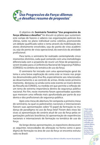 59Uso Progressivo da Força:dilemas e desafios:resumo de propostas
Uso Progressivo da Força: dilemas
e desafios: resumo de propostas*
O objetivo do Seminário Temático “Uso progressivo da
força: dilemas e desafios” foi discutir os pilares que sustentam
este campo de fazeres e saberes nas organizações policiais bra-
sileiras, tanto no plano individual como coletivo, promovendo
um debate qualificado sobre o tema através da mobilização dos
atores diretamente envolvidos, seja do ponto de vista acadêmi-
co, seja do ponto de vista operacional, do exercício da atividade
profissional.
Para tanto, o seminário foi realizado contemplando cinco
momentos distintos, cada qual contando com uma metodologia
diferenciada com o propósito de reunir um feixe de propostas a
serem levadas para a Conferência Nacional de Segurança Pública
(CONSEG) no âmbito da temática de uso da força.
O seminário foi iniciado com uma apresentação geral do
tema e uma breve explicação de como este se insere nos proje-
tos desenvolvidos pelo Viva Rio, especialmente aos relacionados
ao desarmamento e ao controle de armas. Ainda neste primeiro
momento, destacou-se ainda como este evento se insere dentro
da filosofia da CONSEG, na medida em que permite a reflexão de
um tema de extrema importância dentro da segurança pública
nacional. Por fim, neste momento foram apresentadas questões
que merecem uma reflexão mais aprofundada por parte da aca-
demia e dos profissionais de segurança pública.
Após esta mesa de abertura, foi composta a primeira mesa
do seminário, na qual os palestrantes nacionais e internacionais
fizeram suas apresentações sobre “O papel da formação na mu-
dança de paradigma no uso da força letal”. Foram dois eixos bá-
sicos: a) apresentação do cenário atual de uso da força pelas or-
ganizações policiais brasileiras; b) apresentação de experiências
nacionais e internacionais de formação na temática de uso da
força.
Ao longo destas apresentações,os expositores destacaram
as seguintes necessidades de alteração na forma como o para-
digma de formação na área de uso da força se encontra estrutu-
rado no Brasil:
* Texto elab-
orado a partir
do relatório
do Seminário
Temático Uso
Progressivo da
Força:dilemas
e desafios,por
Ludmila Ribeiro,
Fabiano Mon-
teiro,Roberta
Correa,Daniel
de Pádua e Ber-
nardo Tonasse
 
