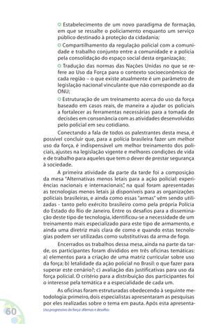 60 Uso progressivo da força:dilemas e desafios
Estabelecimento de um novo paradigma de formação,
em que se ressalte o policiamento enquanto um serviço
público destinado à proteção da cidadania;
Compartilhamento da regulação policial com a comuni-
dade e trabalho conjunto entre a comunidade e a polícia
pela consolidação do espaço social desta organização;
Tradução das normas das Nações Unidas no que se re-
fere ao Uso da Força para o contexto socioeconômico de
cada região – o que existe atualmente é um parâmetro de
legislação nacional vinculante que não corresponde ao da
ONU;
Estruturação de um treinamento acerca do uso da força
baseado em casos reais, de maneira a ajudar os policiais
a fortalecer as ferramentas necessárias para a tomada de
decisões em consonância com as atividades desenvolvidas
pelo policial em seu cotidiano.
Conectando a fala de todos os palestrantes desta mesa, é
possível concluir que, para a polícia brasileira fazer um melhor
uso da força, é indispensável um melhor treinamento dos poli-
ciais, ajustes na legislação vigente e melhores condições de vida
e de trabalho para aqueles que tem o dever de prestar segurança
à sociedade.
A primeira atividade da parte da tarde foi a composição
da mesa “Alternativas menos letais para a ação policial: experi-
ências nacionais e internacionais”, na qual foram apresentadas
as tecnologias menos letais já disponíveis para as organizações
policiais brasileiras, e ainda como essas “armas” vêm sendo utili-
zadas - tanto pelo exército brasileiro como pela própria Polícia
do Estado do Rio de Janeiro. Entre os desafios para a dissemina-
ção deste tipo de tecnologia, identificou-se a necessidade de um
treinamento mais especializado para este tipo de armamento, e
ainda uma diretriz mais clara de como e quando estas tecnolo-
gias podem ser utilizadas como substitutivas da arma de fogo.
Encerrados os trabalhos dessa mesa, ainda na parte da tar-
de, os participantes foram divididos em três oficinas temáticas:
a) elementos para a criação de uma matriz curricular sobre uso
da força; b) letalidade da ação policial no Brasil: o que fazer para
superar este cenário?; c) avaliação das justificativas para uso da
força policial. O critério para a distribuição dos participantes foi
o interesse pela temática e a especialidade de cada um.
As oficinas foram estruturadas obedecendo à seguinte me-
todologia:primeiro,dois especialistas apresentaram as pesquisas
por eles realizadas sobre o tema em pauta. Após esta apresenta-
 