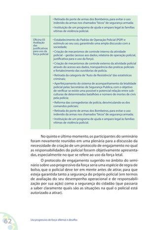 62 Uso progressivo da força:dilemas e desafios
• Retirada do porte de armas dos Bombeiros,para evitar o uso
indevido da armas nos chamados“bicos”de segurança armada;
• Instituição de um programa de ajuda e amparo legal às famílias
vítimas de violência policial.
• Estabelecimento do Padrão de Operação Policial (POP) e
estímulo ao seu uso,garantindo uma ampla discussão com a
sociedade;
• Criação de mecanismos de controle interno da atividade
policial – gestão (acesso aos dados,relatoria de operação policial,
justificativa para o uso da força).
• Criação de mecanismos de controle externo da atividade policial
através do acesso aos dados,transparência das praticas policiais
e fortalecimento das ouvidorias de polícia.
• Retirada da categoria de“Auto de Resistência”das estatísticas
criminais;
• Aperfeiçoamento do sistema de acompanhamento da letalidade
policial pelas Secretárias de Segurança Publica,com o objetivo
de verificar se existe uma possível e potencial relação entre sub-
culturas de determinados batalhões e número de mortes de civis
pela polícia;
• Reforma das corregedorias de polícia,desvinculando-as dos
comandos policiais;
• Retirada do porte de armas dos Bombeiros,para evitar o uso
indevido da armas nos chamados“bicos”de segurança armada;
• Instituição de um programa de ajuda e amparo legal às famílias
vítimas de violência policial.
Oficina 03
Avaliação
das
justificativas
para uso da
força policial
No quinto e último momento,os participantes do seminário
foram novamente reunidos em uma plenária para a discussão da
necessidade de criação de um protocolo de engajamento no qual
as responsabilidades do policial fossem objetivamente apresenta-
das, especialmente no que se refere ao uso da força letal.
O protocolo de engajamento sugerido no âmbito do semi-
nário sobre uso progressivo da força seria uma espécie de regra de
bolso, que o policial deve ter em mente antes de atirar, para que
esteja garantida tanto a segurança do próprio policial (em termos
de avaliação do seu desempenho operacional e de responsabili-
zação por sua ação) como a segurança do cidadão (que passaria
a saber claramente quais são as situações na qual o policial está
autorizado a atirar).
 