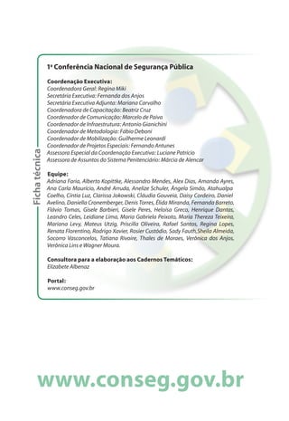 1a
Conferência Nacional de Segurança Pública
Coordenação Executiva:
Coordenadora Geral: Regina Miki
Secretária Executiva: Fernanda dos Anjos
Secretária Executiva Adjunta: Mariana Carvalho
Coordenadora de Capacitação: Beatriz Cruz
Coordenador de Comunicação: Marcelo de Paiva
Coordenador de Infraestrutura: Antonio Gianichini
Coordenador de Metodologia: Fábio Deboni
Coordenador de Mobilização: Guilherme Leonardi
Coordenador de Projetos Especiais: Fernando Antunes
Assessora Especial da Coordenação Executiva: Luciane Patrício
Assessora de Assuntos do Sistema Penitenciário: Márcia de Alencar
Equipe:
Adriana Faria, Alberto Kopittke, Alessandro Mendes, Alex Dias, Amanda Ayres,
Ana Carla Maurício, André Arruda, Anelize Schuler, Ângela Simão, Atahualpa
Coelho, Cíntia Luz, Clarissa Jokowski, Cláudia Gouveia, Daisy Cordeiro, Daniel
Avelino, Daniella Cronemberger, Denis Torres, Élida Miranda, Fernanda Barreto,
Flávio Tomas, Gisele Barbieri, Gisele Peres, Heloísa Greco, Henrique Dantas,
Leandro Celes, Leidiane Lima, Maria Gabriela Peixoto, Maria Thereza Teixeira,
Mariana Levy, Mateus Utzig, Priscilla Oliveira, Rafael Santos, Regina Lopes,
Renata Florentino, Rodrigo Xavier, Rosier Custódio, Sady Fauth,Sheila Almeida,
Socorro Vasconcelos, Tatiana Rivoire, Thales de Moraes, Verônica dos Anjos,
Verônica Lins e Wagner Moura.
Consultora para a elaboração aos Cadernos Temáticos:
Elizabete Albenaz
Portal:
www.conseg.gov.br
Fichatécnica
 