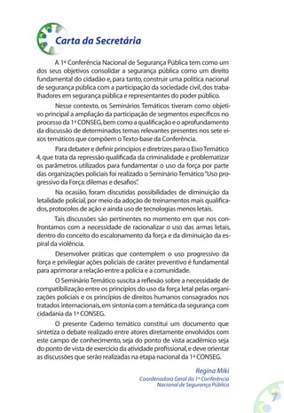 A 1ª Conferência Nacional de Segurança Pública tem como um
dos seus objetivos consolidar a segurança pública como um direito
fundamental do cidadão e,para tanto,construir uma política nacional
de segurança pública com a participação da sociedade civil,dos traba-
lhadores em segurança pública e representantes do poder público.
Nesse contexto, os Seminários Temáticos tiveram como objeti-
vo principal a ampliação da participação de segmentos específicos no
processoda1ªCONSEG,bemcomoaqualificaçãoeoaprofundamento
da discussão de determinados temas relevantes presentes nos sete ei-
xos temáticos que compõem oTexto-base da Conferência.
ParadebateredefinirprincípiosediretrizesparaoEixoTemático
4,que trata da repressão qualificada da criminalidade e problematizar
os parâmetros utilizados para fundamentar o uso da força por parte
das organizações policiais foi realizado o Seminário Temático“Uso pro-
gressivo da Força:dilemas e desafios”.
Na ocasião, foram discutidas possibilidades de diminuição da
letalidade policial,por meio da adoção de treinamentos mais qualifica-
dos,protocolos de ação e ainda uso de tecnologias menos letais.
Tais discussões são pertinentes no momento em que nos con-
frontamos com a necessidade de racionalizar o uso das armas letais,
dentro do conceito do escalonamento da força e da diminuição da es-
piral da violência.
Desenvolver práticas que contemplem o uso progressivo da
força e privilegiar ações policiais de caráter preventivo é fundamental
para aprimorar a relação entre a polícia e a comunidade.
O SeminárioTemático suscita a reflexão sobre a necessidade de
compatibilização entre os princípios do uso da força letal pelas organi-
zações policiais e os princípios de direitos humanos consagrados nos
tratados internacionais,em sintonia com a temática da segurança com
cidadania da 1ª CONSEG.
O presente Caderno temático constitui um documento que
sintetiza o debate realizado entre atores diretamente envolvidos com
este campo de conhecimento, seja do ponto de vista acadêmico seja
do ponto de vista de exercício da atividade profissional,e deve orientar
as discussões que serão realizadas na etapa nacional da 1ª CONSEG.
Carta da Secretária
Regina Miki
Coordenadora Geral da 1ª Conferência
Nacional de Segurança Pública
 