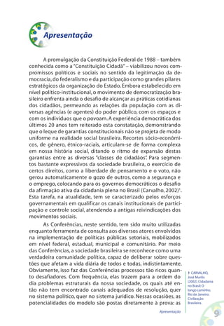 Apresentação
A promulgação da Constituição Federal de 1988 – também
conhecida como a “Constituição Cidadã” – viabilizou novos com-
promissos políticos e sociais no sentido da legitimação da de-
mocracia,do federalismo e da participação como grandes pilares
estratégicos da organização do Estado. Embora estabelecido em
nível político-institucional, o movimento de democratização bra-
sileiro enfrenta ainda o desafio de alcançar as práticas cotidianas
dos cidadãos, permeando as relações da população com as di-
versas agências (e agentes) do poder público, com os espaços e
com os indivíduos que o povoam.A experiência democrática dos
últimos 20 anos tem reiterado esta constatação, demonstrando
que o leque de garantias constitucionais não se projeta de modo
uniforme na realidade social brasileira. Recortes sócio-econômi-
cos, de gênero, étnico-raciais, articulam-se de forma complexa
em nossa história social, ditando o ritmo de expansão destas
garantias entre as diversas “classes de cidadãos”. Para segmen-
tos bastante expressivos da sociedade brasileira, o exercício de
certos direitos, como a liberdade de pensamento e o voto, não
gerou automaticamente o gozo de outros, como a segurança e
o emprego, colocando para os governos democráticos o desafio
da afirmação ativa da cidadania plena no Brasil (Carvalho, 2002)1
.
Esta tarefa, na atualidade, tem se caracterizado pelos esforços
governamentais em qualificar os canais institucionais de partici-
pação e controle social, atendendo a antigas reivindicações dos
movimentos sociais.
As Conferências, neste sentido, tem sido muito utilizadas
enquanto ferramenta de consulta aos diversos atores envolvidos
na implementação de políticas públicas setoriais, mobilizados
em nível federal, estadual, municipal e comunitário. Por meio
das Conferências, a sociedade brasileira se reconhece como uma
verdadeira comunidade política, capaz de deliberar sobre ques-
tões que afetam a vida diária de todos e todas, indistintamente.
Obviamente, isso faz das Conferências processos tão ricos quan-
to desafiadores. Com frequência, elas trazem para a ordem do
dia problemas estruturais da nossa sociedade, os quais até en-
tão não tem encontrado canais adequados de resolução, quer
no sistema político, quer no sistema jurídico. Nessas ocasiões, as
potencialidades do modelo são postas diretamente à prova: as
1 CARVALHO,
José Murilo
(2002).Cidadania
no Brasil:O
longo caminho.
Rio de Janeiro:
Civilização
Brasileira.
Apresentação
 