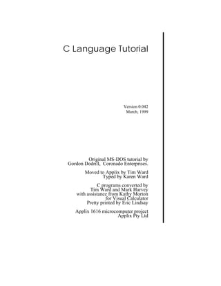 C Language Tutorial




                           Version 0.042
                            March, 1999




         Original MS-DOS tutorial by
 Gordon Dodrill, Coronado Enterprises.
        Moved to Applix by Tim Ward
               Typed by Karen Ward
              C programs converted by
           Tim Ward and Mark Harvey
    with assistance from Kathy Morton
                   for Visual Calculator
         Pretty printed by Eric Lindsay
    Applix 1616 microcomputer project
                       Applix Pty Ltd
 