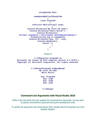 usingSystem.Text;

                       namespaceMyFirstCSharpCode
                                    {
                             class Program5
                                      {
                      staticint Main(string[] args)
                                        {
                Console.WriteLine("My first C# code");
                   Console.WriteLine("Hello World!");
                          Console.WriteLine();
        string[] arguments = Environment.GetCommandLineArgs();
                    foreach(string arg in arguments)
                  Console.WriteLine("Arg: {0}", arg);
                           Console.ReadLine();
                               return -1;
                                        }
                                      }
                                    }

                                      Output is

                      C:CSharp>csc Program5.cs
      Microsoft (R) Visual C# 2010 Compiler version 4.0.30319.1
      Copyright (C) Microsoft Corporation. All rights reserved.


                       C:CSharp>Program5 argAargBargC
                               My first C# code
                                 Hello World!

                                   Arg: Program5
                                     Arg: argA
                                     Arg: argB
                                     Arg: argC


                                     C:CSharp>


           Command-Line Arguments with Visual Studio 2010

While in the real world, the user supplies the command-line arguments, we may want
          to specify command-line argument during the development cycle.

To specify the arguments with Visual Studio 2010, double-click the Properties icon from
                                  Solution Explorer.
 