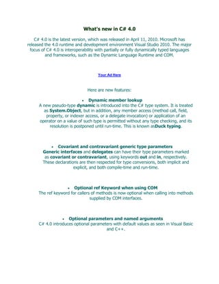 What's new in C# 4.0

    C# 4.0 is the latest version, which was released in April 11, 2010. Microsoft has
released the 4.0 runtime and development environment Visual Studio 2010. The major
 focus of C# 4.0 is interoperability with partially or fully dynamically typed languages
         and frameworks, such as the Dynamic Language Runtime and COM.



                                     Your Ad Here



                                Here are new features:

                                Dynamic member lookup
      A new pseudo-type dynamic is introduced into the C# type system. It is treated
        as System.Object, but in addition, any member access (method call, field,
         property, or indexer access, or a delegate invocation) or application of an
      operator on a value of such type is permitted without any type checking, and its
           resolution is postponed until run-time. This is known asDuck typing.



               Covariant and contravariant generic type parameters
        Generic interfaces and delegates can have their type parameters marked
         as covariant or contravariant, using keywords out and in, respectively.
        These declarations are then respected for type conversions, both implicit and
                        explicit, and both compile-time and run-time.



                        Optional ref Keyword when using COM
      The ref keyword for callers of methods is now optional when calling into methods
                                 supplied by COM interfaces.



                     Optional parameters and named arguments
      C# 4.0 introduces optional parameters with default values as seen in Visual Basic
                                        and C++.
 