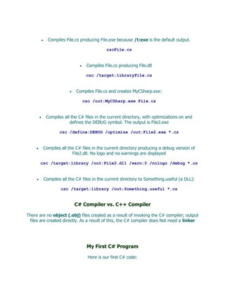 Compiles File.cs producing File.exe because /t:exe is the default output.

                                        cscFile.cs


                              Compiles File.cs producing File.dll

                              csc /target:libraryFile.cs


                         Compiles File.cs and creates MyCSharp.exe:

                            csc /out:MyCSharp.exe File.cs


         Compiles all the C# files in the current directory, with optimizations on and
                     defines the DEBUG symbol. The output is File2.exe

                csc /define:DEBUG /optimize /out:File2.exe *.cs


        Compiles all the C# files in the current directory producing a debug version of
                       File2.dll. No logo and no warnings are displayed

       csc /target:library /out:File2.dll /warn:0 /nologo /debug *.cs


        Compiles all the C# files in the current directory to Something.useful (a DLL):

                 csc /target:library /out:Something.useful *.cs


                        C# Compiler vs. C++ Compiler

There are no object (.obj) files created as a result of invoking the C# compiler; output
 files are created directly. As a result of this, the C# compiler does Not need a linker




                              My First C# Program

                               Here is our first C# code:
 