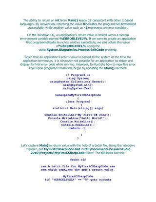 The ability to return an int from Main() keeps C# consistent with other C-based
languages. By convention, returning the value 0indicates the program has terminated
     successfully, while another value such as -1 represents an error condition.

      On the Windows OS, an application's return value is stored within a system
environment variable named %ERRORLEVEL%. If we were to create an application
     that programmatically launches another executable, we can obtain the value
                          of%ERRORLEVEL% using the
              static System.Diagnostics.Process.ExitCode property.

   Given that an application's return value is passed to the system at the time the
  application terminates, it is obviously not possible for an application to obtain and
display its final error code while running. However, to illustrate how to view this error
       level upon program termination, begin by updating the Main() method:

                               // Program3.cs
                                using System;
                      usingSystem.Collections.Generic;
                              usingSystem.Linq;
                              usingSystem.Text;

                        namespaceMyFirstCSharpCode
                                     {
                              class Program3
                                       {
                       staticint Main(string[] args)
                                         {
                  Console.WriteLine("My first C# code");
                    Console.WriteLine("Hello World!");
                           Console.WriteLine();
                            Console.ReadLine();
                                return -1;
                                         }
                                       }
                                     }

Let's capture Main()'s return value with the help of a batch file. Using the Windows
    Explorer, put MyFirstCSharpCode.bat intoC:DocumentsVisual Studio
        2010ProjectsMyFirstCSharpCode folder. The file looks like this:

                                      @echo off

                rem A batch file for MyFirstCSharpCode.exe
                rem which captures the app's return value.

                             MyFirstCSharpCode
                  @if "%ERROELEVEL%" == "0" goto success
 