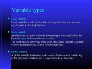 Variable types
   Local variable
    Local variables are declared within the body of a function, and can
    only be used within that function.

   Static variable
    Another class of local variable is the static type. It is specified by the
    keyword static in the variable declaration.
    The most striking difference from a non-static local variable is, a static
    variable is not destroyed on exit from the function.

   Global variable
    A global variable declaration looks normal, but is located outside any
    of the program's functions. So it is accessible to all functions.
 