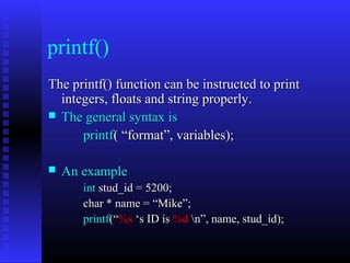 printf()
The printf() function can be instructed to print
  integers, floats and string properly.
 The general syntax is

      printf( “format”, variables);

   An example
       int stud_id = 5200;
       char * name = “Mike”;
       printf(“%s ‘s ID is %d n”, name, stud_id);
 