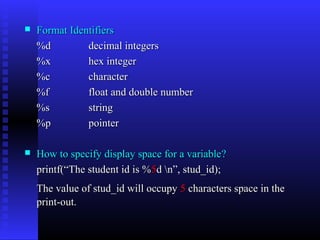   Format Identifiers
    %d         decimal integers
    %x         hex integer
    %c         character
    %f         float and double number
    %s         string
    %p         pointer

   How to specify display space for a variable?
    printf(“The student id is %5d n”, stud_id);
    The value of stud_id will occupy 5 characters space in the
    print-out.
 