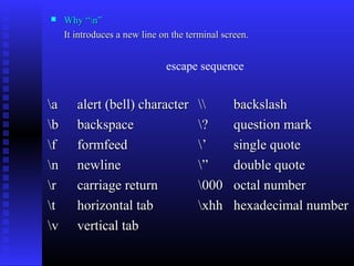     Why “n”
     It introduces a new line on the terminal screen.


                               escape sequence


a      alert (bell) character                 backslash
b      backspace                      ?        question mark
f      formfeed                       ’        single quote
n      newline                        ”        double quote
r      carriage return                000      octal number
t      horizontal tab                 xhh      hexadecimal number
v      vertical tab
 