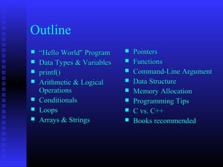 Outline
   “Hello World" Program       Pointers
   Data Types & Variables      Functions
   printf()                    Command-Line Argument
   Arithmetic & Logical        Data Structure
    Operations                  Memory Allocation
   Conditionals                Programming Tips
   Loops                       C vs. C++
   Arrays & Strings            Books recommended
 