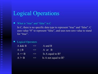 Logical Operations
   What is “true” and “false” in C
    In C, there is no specific data type to represent “true” and “false”. C
    uses value “0” to represent “false”, and uses non-zero value to stand
    for “true”.

   Logical Operators
    A && B       =>         A and B
    A || B       =>         A or B
    A == B       =>         Is A equal to B?
    A != B       =>        Is A not equal to B?
 