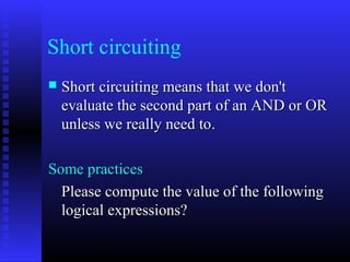 Short circuiting
   Short circuiting means that we don't
    evaluate the second part of an AND or OR
    unless we really need to.

Some practices
  Please compute the value of the following
  logical expressions?
 