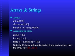 Arrays & Strings
   Arrays
    int ids[50];
    char name[100];
    int table_of_num[30][40];
   Accessing an array
    ids[0] = 40;
    i = ids[1] + j;
    table_of_num[3][4] = 100;
    Note: In C Array subscripts start at 0 and end one less than
    the array size. [0 .. n-1]
 