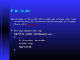 Functions
Functions are easy to use; they allow complicated programs to be broken
   into small blocks, each of which is easier to write, read, and maintain.
   This is called modulation.

   How does a function look like?
    returntype function_name(parameters…)    
    { 
         local variables declaration;  
         function code;
         return result;  
    }
 