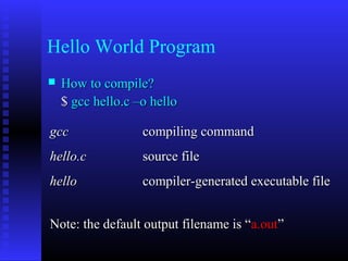 Hello World Program
   How to compile?
    $ gcc hello.c –o hello

gcc                compiling command
hello.c            source file
hello              compiler-generated executable file


Note: the default output filename is “a.out”
 