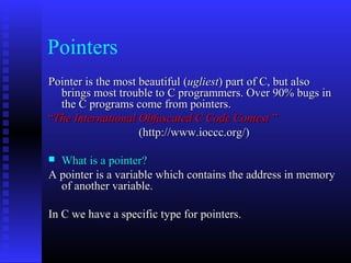 Pointers
Pointer is the most beautiful (ugliest) part of C, but also
  brings most trouble to C programmers. Over 90% bugs in
  the C programs come from pointers.
“The International Obfuscated C Code Contest ”
                    (http://www.ioccc.org/)

 What is a pointer?
A pointer is a variable which contains the address in memory
  of another variable.

In C we have a specific type for pointers.
 