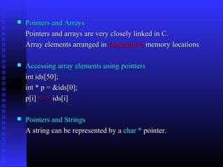    Pointers and Arrays
    Pointers and arrays are very closely linked in C.
    Array elements arranged in consecutive memory locations

   Accessing array elements using pointers
    int ids[50];
    int * p = &ids[0];
    p[i] <=> ids[i]

   Pointers and Strings
    A string can be represented by a char * pointer.
 
