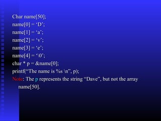 Char name[50];
name[0] = ‘D’;
name[1] = ‘a’;
name[2] = ‘v’;
name[3] = ‘e’;
name[4] = ‘0’;
char * p = &name[0];
printf(“The name is %s n”, p);
Note: The p represents the string “Dave”, but not the array
   name[50].
 