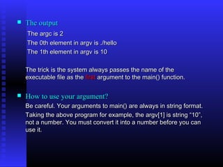    The output
    The argc is 2
    The 0th element in argv is ./hello
    The 1th element in argv is 10

    The trick is the system always passes the name of the
    executable file as the first argument to the main() function.

   How to use your argument?
    Be careful. Your arguments to main() are always in string format.
    Taking the above program for example, the argv[1] is string “10”,
    not a number. You must convert it into a number before you can
    use it.
 