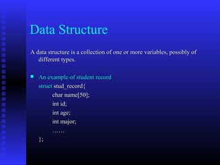 Data Structure
A data structure is a collection of one or more variables, possibly of
   different types.

   An example of student record
    struct stud_record{
          char name[50];
          int id;
          int age;
          int major;
          ……
    };
 