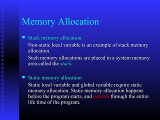 Memory Allocation
   Stack memory allocation
    Non-static local variable is an example of stack memory
    allocation.
    Such memory allocations are placed in a system memory
    area called the stack.

   Static memory allocation
    Static local variable and global variable require static
    memory allocation. Static memory allocation happens
    before the program starts, and persists through the entire
    life time of the program.
 