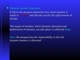    Dynamic memory allocation
    It allows the program determine how much memory it
    needs at run time, and allocate exactly the right amount of
    storage.

    The region of memory where dynamic allocation and
    deallocation of memory can take place is called the heap.

    Note: the program has the responsibility to free the
    dynamic memory it allocated.
 