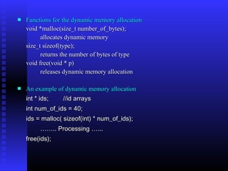    Functions for the dynamic memory allocation
    void *malloc(size_t number_of_bytes);
          allocates dynamic memory
    size_t sizeof(type);
          returns the number of bytes of type
    void free(void * p)
          releases dynamic memory allocation

   An example of dynamic memory allocation
    int * ids;   //id arrays
    int num_of_ids = 40;
    ids = malloc( sizeof(int) * num_of_ids);
         …….. Processing …...
    free(ids);
 