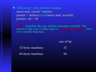    Allocating a data structure instance
    struct stud_record * pointer;
    pointer = malloc(sizeof(struct stud_record));
    pointer->id = 10;

    Never calculate the size of data structure yourself. The
    reason is the size of data types is machine-dependent. Give
    it to sizeof() function.


                                     size of int
      32-bytes machines                  32
      64-bytes machines                  64
 