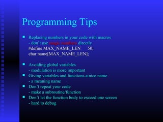 Programming Tips
   Replacing numbers in your code with macros
    - don’t use magic numbers directly
    #define MAX_NAME_LEN           50;
    char name[MAX_NAME_LEN];

   Avoiding global variables
    - modulation is more important
   Giving variables and functions a nice name
    - a meaning name
   Don’t repeat your code
    - make a subroutine/function
   Don’t let the function body to exceed one screen
    - hard to debug
 