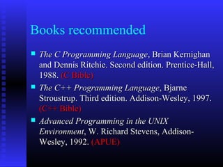 Books recommended
   The C Programming Language, Brian Kernighan
    and Dennis Ritchie. Second edition. Prentice-Hall,
    1988. (C Bible)
   The C++ Programming Language, Bjarne
    Stroustrup. Third edition. Addison-Wesley, 1997.
    (C++ Bible)
   Advanced Programming in the UNIX
    Environment, W. Richard Stevens, Addison-
    Wesley, 1992. (APUE)
 